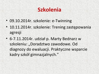 Szkolenia
• 09.10.2014r. szkolenie: e-Twinning
• 10.11.2014r. szkolenie: Trening zastępowania
agresji
• 6-7.11.2014r. udział p. Marty Bednarz w
szkoleniu: „Doradztwo zawodowe. Od
diagnozy do ewaluacji. Praktyczne wsparcie
kadry szkół gimnazjalnych.”
 