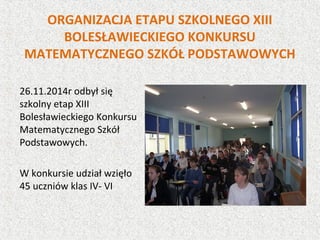 ORGANIZACJA ETAPU SZKOLNEGO XIII
BOLESŁAWIECKIEGO KONKURSU
MATEMATYCZNEGO SZKÓŁ PODSTAWOWYCH
26.11.2014r odbył się
szkolny etap XIII
Bolesławieckiego Konkursu
Matematycznego Szkół
Podstawowych.
W konkursie udział wzięło
45 uczniów klas IV- VI
 