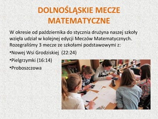 DOLNOŚLĄSKIE MECZE
MATEMATYCZNE
W okresie od października do stycznia drużyna naszej szkoły
wzięła udział w kolejnej edycji Meczów Matematycznych.
Rozegraliśmy 3 mecze ze szkołami podstawowymi z:
•Nowej Wsi Grodziskiej (22:24)
•Pielgrzymki (16:14)
•Proboszczowa
 