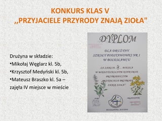 KONKURS KLAS V
,,PRZYJACIELE PRZYRODY ZNAJĄ ZIOŁA"
Drużyna w składzie:
•Mikołaj Węglarz kl. 5b,
•Krzysztof Medyński kl. 5b,
•Mateusz Braszko kl. 5a –
zajęła IV miejsce w mieście
 