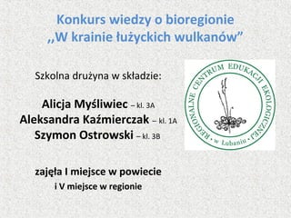 Konkurs wiedzy o bioregionie
,,W krainie łużyckich wulkanów”
Szkolna drużyna w składzie:
Alicja Myśliwiec – kl. 3A
Aleksandra Kaźmierczak – kl. 1A
Szymon Ostrowski – kl. 3B
zajęła I miejsce w powiecie
i V miejsce w regionie
 