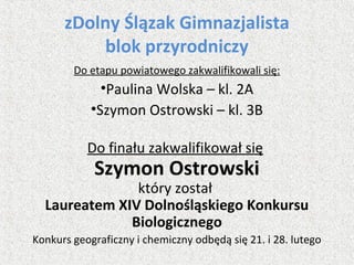 zDolny Ślązak Gimnazjalista
blok przyrodniczy
Do etapu powiatowego zakwalifikowali się:
•Paulina Wolska – kl. 2A
•Szymon Ostrowski – kl. 3B
Do finału zakwalifikował się
Szymon Ostrowski
który został
Laureatem XIV Dolnośląskiego Konkursu
Biologicznego
Konkurs geograficzny i chemiczny odbędą się 21. i 28. lutego
 