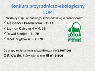 Konkurs przyrodniczo-ekologiczny
LOP
Uczestnicy etapu rejonowego, który odbył się w naszej szkole:
Aleksandra Kaźmierczak – kl.1A
Szymon Ostrowski – kl. 3B
Dawid Strojek – kl. 2B
Jacek Myjkowski – kl. 2B
Do etapu regionalnego zakwalifikował się Szymon
Ostrowski, który zajął w nim III miejsce
 
