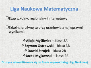 Liga Naukowa Matematyczna
Etap szkolny, regionalny i internetowy
Szkolną drużynę tworzą uczniowie z najlepszymi
wynikami:
Alicja Myśliwiec – klasa 3A
Szymon Ostrowski – klasa 3B
Dawid Strojek – klasa 2B
Jacek Myjkowski – klasa 2B
Drużyna zakwalifikowała się do finału wojewódzkiego Ligi Naukowej.
 