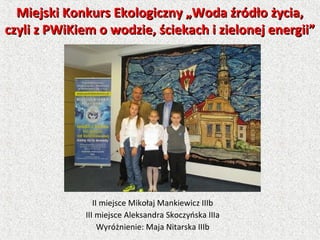II miejsce Mikołaj Mankiewicz IIIb
III miejsce Aleksandra Skoczyńska IIIa
Wyróżnienie: Maja Nitarska IIIb
Miejski Konkurs Ekologiczny „Woda źródło życia,Miejski Konkurs Ekologiczny „Woda źródło życia,
czyli z PWiKiem o wodzie, ściekach i zielonej energii”czyli z PWiKiem o wodzie, ściekach i zielonej energii”
 