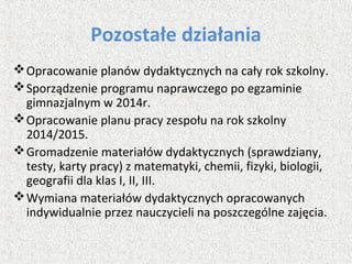 Pozostałe działania
Opracowanie planów dydaktycznych na cały rok szkolny.
Sporządzenie programu naprawczego po egzaminie
gimnazjalnym w 2014r.
Opracowanie planu pracy zespołu na rok szkolny
2014/2015.
Gromadzenie materiałów dydaktycznych (sprawdziany,
testy, karty pracy) z matematyki, chemii, fizyki, biologii,
geografii dla klas I, II, III.
Wymiana materiałów dydaktycznych opracowanych
indywidualnie przez nauczycieli na poszczególne zajęcia.
 