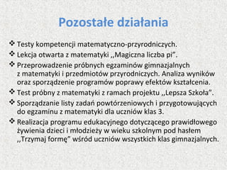 Pozostałe działania
 Testy kompetencji matematyczno-przyrodniczych.
 Lekcja otwarta z matematyki ,,Magiczna liczba pi”.
 Przeprowadzenie próbnych egzaminów gimnazjalnych
z matematyki i przedmiotów przyrodniczych. Analiza wyników
oraz sporządzenie programów poprawy efektów kształcenia.
 Test próbny z matematyki z ramach projektu ,,Lepsza Szkoła”.
 Sporządzanie listy zadań powtórzeniowych i przygotowujących
do egzaminu z matematyki dla uczniów klas 3.
 Realizacja programu edukacyjnego dotyczącego prawidłowego
żywienia dzieci i młodzieży w wieku szkolnym pod hasłem
,,Trzymaj formę” wśród uczniów wszystkich klas gimnazjalnych.
 