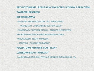 PRZYGOTOWANIE I REALIZACJA WYCIECZEK UCZNIÓW Z PRACOWNI
TWÓRCZEJ EKSPRESJI
DO WROCŁAWIA
•MUZEUM ARCHEOLOGICZNE WE WROCŁAWIU
– WARSZTATY „INDJAŃSKIEJ KULTURY CZAR”
– WARSZTATY Z HISTORII SZTUKI – ANALIZA ELEMENTÓW
ARCHITEKTONICZNYCH WROCŁAWSKIEGO RYNKU.
•WROCŁAWSKI TEATR KOMEDIA
– SPEKTAKL „Z RĄCZKI DO RĄCZKI”.
POWIATOWY KONKURS PLASTYCZNY
„GRZĘZAWISKO II: ROSICZKI”
•LAUREATKĄ KONKURSU ZOSTAŁA MONIKA DYMARSKA KL. Vb
 