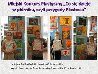 I miejsce Emilia Ćwik Ib, Karolina Chlastawa IIIb
Wyróżnienia: Agata Rosa Ib, Ada Izydorczyk IIIb, Eryk Szućko IIIb
Miejski Konkurs Plastyczny „Co się dziejeMiejski Konkurs Plastyczny „Co się dzieje
w piórniku, czyli przygody Plastusia”w piórniku, czyli przygody Plastusia”
 