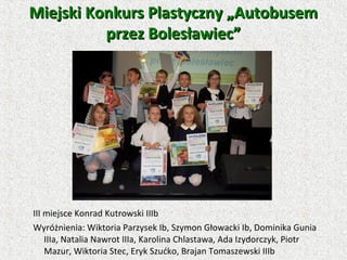 III miejsce Konrad Kutrowski IIIb
Wyróżnienia: Wiktoria Parzysek Ib, Szymon Głowacki Ib, Dominika Gunia
IIIa, Natalia Nawrot IIIa, Karolina Chlastawa, Ada Izydorczyk, Piotr
Mazur, Wiktoria Stec, Eryk Szućko, Brajan Tomaszewski IIIb
Miejski Konkurs Plastyczny „AutobusemMiejski Konkurs Plastyczny „Autobusem
przez Bolesławiec”przez Bolesławiec”
 