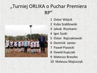 „Turniej ORLIKA o Puchar Premiera
RP”
1 Oskar Wójcik
2 Kuba Szabłowski
3 Jakub Rissmann
4 Igor Suski
5 Oskar Rajczakowski
6 Dominik Janiec
7 Paweł Piasecki
8 Dawid Kupczak
9 Mateusz Braszko
10 Mateusz Majszczyk
 