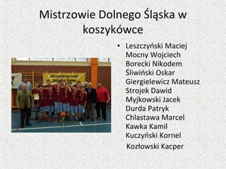 Mistrzowie Dolnego Śląska w
koszykówce
• Leszczyński Maciej
Mocny Wojciech
Borecki Nikodem
Śliwiński Oskar
Giergielewicz Mateusz
Strojek Dawid
Myjkowski Jacek
Durda Patryk
Chlastawa Marcel
Kawka Kamil
Kuczyński Kornel
Kozłowski Kacper
 