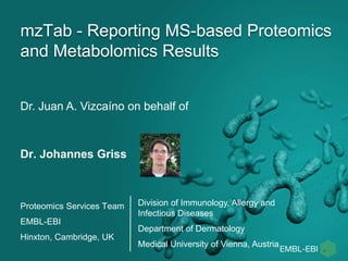 mzTab - Reporting MS-based Proteomics 
and Metabolomics Results 
Dr. Juan A. Vizcaíno on behalf of 
Dr. Johannes Griss 
Proteomics Services Team 
EMBL-EBI 
Hinxton, Cambridge, UK 
Division of Immunology, Allergy and 
Infectious Diseases 
Department of Dermatology 
Medical University of Vienna, Austria 
 