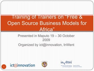 Presented in Maputo 19 – 30 October 2009 Organized by ict@innovation, InWent Training of Trainers on “Free & Open Source Business Models for Africa” 1 