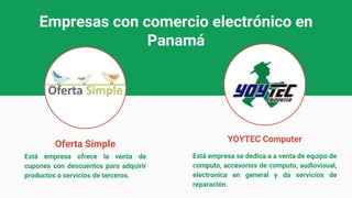Empresas con comercio electrónico en
Panamá
Oferta Simple
YOYTEC Computer
Está empresa ofrece la venta de
cupones con descuentos para adquirir
productos o servicios de terceros.
Está empresa se dedica a a venta de equipo de
computo, accesorios de computo, audiovisual,
electronica en general y da servicios de
reparación.
 