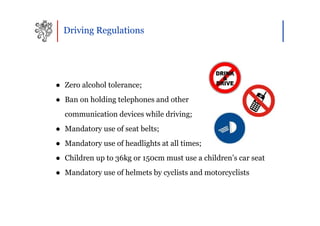 Driving Regulations




● Zero alcohol tolerance;
● Ban on holding telephones and other
  communication devices while driving;
● Mandatory use of seat belts;
● Mandatory use of headlights at all times;
● Children up to 36kg or 150cm must use a children’s car seat
● Mandatory use of helmets by cyclists and motorcyclists
 