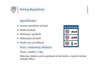 Driving Regulations



  Speed limits:
● In-town speed limit: 50 km/h
● Roads: 90 km/h
● Motorways: 130 km/h
● Motorcycles: 90 km/h
● Trucks over 3.5t: 80km/h

  Fees / motorway stickers:
  Yearly / monthly / 7-day
  Motorway stickers can be purchased at the border, at petrol stations
  and post offices
 