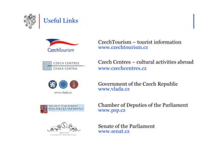 Useful Links


               CzechTourism – tourist information
               www.czechtourism.cz

               Czech Centres – cultural activities abroad
               www.czechcentres.cz


               Government of the Czech Republic
               www.vlada.cz


               Chamber of Deputies of the Parliament
               www.psp.cz


               Senate of the Parliament
               www.senat.cz
 