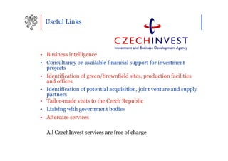 Useful Links




• Business intelligence
• Consultancy on available financial support for investment
  projects
• Identification of green/brownfield sites, production facilities
  and offices
• Identification of potential acquisition, joint venture and supply
  partners
• Tailor-made visits to the Czech Republic
• Liaising with government bodies
• Aftercare services

  All CzechInvest services are free of charge
 