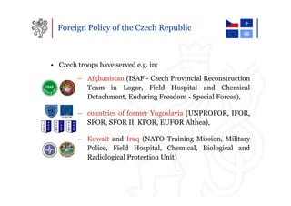 Foreign Policy of the Czech Republic



• Czech troops have served e.g. in:
        – Afghanistan (ISAF - Czech Provincial Reconstruction
          Team in Logar, Field Hospital and Chemical
          Detachment, Enduring Freedom - Special Forces),

        – countries of former Yugoslavia (UNPROFOR, IFOR,
          SFOR, SFOR II, KFOR, EUFOR Althea),

        – Kuwait and Iraq (NATO Training Mission, Military
          Police, Field Hospital, Chemical, Biological and
          Radiological Protection Unit)
 