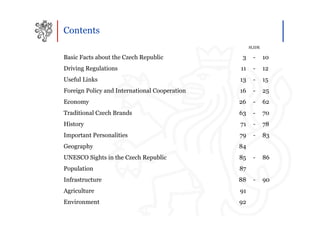 Contents
                                                    SLIDE

Basic Facts about the Czech Republic            3    -      10
Driving Regulations                            11    -      12
Useful Links                                   13    -      15
Foreign Policy and International Cooperation   16    -      25
Economy                                        26    -      62
Traditional Czech Brands                       63    -      70
History                                        71    -      78
Important Personalities                        79    -      83
Geography                                      84
UNESCO Sights in the Czech Republic            85    -      86
Population                                     87
Infrastructure                                 88    -      90
Agriculture                                    91
Environment                                    92
 