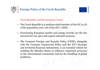Foreign Policy of the Czech Republic


  Czech Republic and the European Union
• The Czech Republic is a medium-sized member of the EU (2.1%
  of the population and 1.2% of the EU’s GDP);

• Functioning European market and energy security are the key
  interests for our open and export-oriented economy;

• The Common Foreign and Security Policy (CFSP), alongside
  with the Common Commercial Policy and the EU’s thematic
  and territorial financial instruments, is an essential vehicle for
  enabling the Member States to influence important processes
  in the international community and for the handling of global
  problems;
 