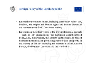 Foreign Policy of the Czech Republic



• Emphasis on common values, including democracy, rule of law,
  freedom, and respect for human rights and human dignity as
  the cornerstone of the EU’s external action;
• Emphasis on the effectiveness of the EU’s institutional projects
  – such as EU enlargement, the European Neighbourhood
  Policy, and, in particular, the Eastern Partnership and related
  financial instruments in promoting stability and prosperity in
  the vicinity of the EU, including the Western Balkans, Eastern
  Europe, the Southern Caucasus and the Middle East.
 