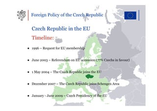Foreign Policy of the Czech Republic


  Czech Republic in the EU
  Timeline:
● 1996 – Request for EU membership


● June 2003 – Referendum on EU accession (77% Czechs in favour)


● 1 May 2004 – The Czech Republic joins the EU


● December 2007 – The Czech Republic joins Schengen Area


● January - June 2009 – Czech Presidency of the EU
 
