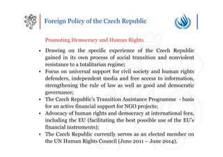 Foreign Policy of the Czech Republic

  Promoting Democracy and Human Rights
• Drawing on the specific experience of the Czech Republic
  gained in its own process of social transition and nonviolent
  resistance to a totalitarian regime;
• Focus on universal support for civil society and human rights
  defenders, independent media and free access to information,
  strengthening the rule of law as well as good and democratic
  governance;
• The Czech Republic’s Transition Assistance Programme - basis
  for an active financial support for NGO projects;
• Advocacy of human rights and democracy at international fora,
  including the EU (facilitating the best possible use of the EU’s
  financial instruments);
• The Czech Republic currently serves as an elected member on
  the UN Human Rights Council (June 2011 – June 2014).
 