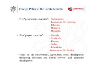 Foreign Policy of the Czech Republic


• Five “programme countries”: - Afghanistan,
                              - Bosnia and Herzegovina,
                              - Ethiopia,
                              - Moldova,
                              - Mongolia
• Five “project countries”:   - Georgia,
                              - Cambodia,
                              - Kosovo,
                              - Serbia,
                              - Palestinian
                              Autonomous Territories
• Focus on the environment, agriculture, social development
  (including education and health services) and economic
  development.
 