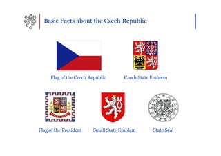 Basic Facts about the Czech Republic




     Flag of the Czech Republic       Czech State Emblem




Flag of the President    Small State Emblem       State Seal
 