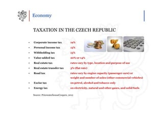 Economy


    TAXATION IN THE CZECH REPUBLIC

•   Corporate income tax             19%

•   Personal income tax              15%

•   Withholding tax                  15%

•   Value-added tax                  20% or 14%

•   Real estate tax                  rates vary by type, location and purpose of use

•   Real estate transfer tax         3% (flat rate)

•   Road tax                         rates vary by engine capacity (passenger cars) or
                                     weight and number of axles (other commercial vehicles)

•   Excise tax                       on petrol, alcohol and tobacco only

•   Energy tax                       on electricity, natural and other gases, and solid fuels

    Source: PricewaterhouseCoopers, 2012
 