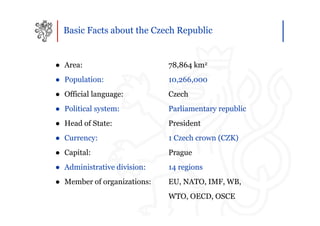 Basic Facts about the Czech Republic


● Area:                      78,864 km2
● Population:                10,266,000
● Official language:         Czech
● Political system:          Parliamentary republic
● Head of State:             President
● Currency:                  1 Czech crown (CZK)
● Capital:                   Prague
● Administrative division:   14 regions
● Member of organizations:   EU, NATO, IMF, WB,
                             WTO, OECD, OSCE
 