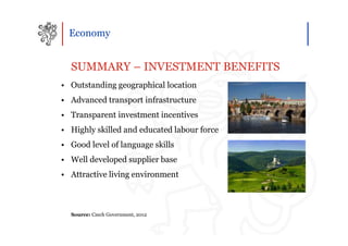 Economy


  SUMMARY – INVESTMENT BENEFITS
• Outstanding geographical location
• Advanced transport infrastructure
• Transparent investment incentives
• Highly skilled and educated labour force
• Good level of language skills
• Well developed supplier base
• Attractive living environment



  Source: Czech Government, 2012
 