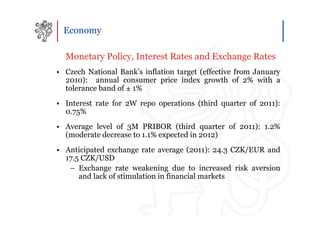 Economy

  Monetary Policy, Interest Rates and Exchange Rates
• Czech National Bank’s inflation target (effective from January
  2010): annual consumer price index growth of 2% with a
  tolerance band of ± 1%
• Interest rate for 2W repo operations (third quarter of 2011):
  0.75%
• Average level of 3M PRIBOR (third quarter of 2011): 1.2%
  (moderate decrease to 1.1% expected in 2012)
• Anticipated exchange rate average (2011): 24.3 CZK/EUR and
  17.5 CZK/USD
   – Exchange rate weakening due to increased risk aversion
      and lack of stimulation in financial markets
 