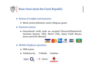 Basic Facts about the Czech Republic


● System of weights and measures:
   ● Metric system (kilometre, metre, kilogram, gram)

● Payment system:
   ● International credit cards are accepted (Eurocard/MasterCard,
     American Express, VISA, Diner’s Club, Japan Credit Bureau,
     Access and Carte Blanche)



● Mobile telephone operators:
   ● GSM system
   ● Telefónica O2,   T-Mobile,   Vodafone
 
