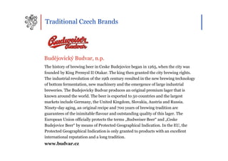 Traditional Czech Brands




Budějovický Budvar, n.p.
The history of brewing beer in Ceske Budejovice began in 1265, when the city was
founded by King Premysl II Otakar. The king then granted the city brewing rights.
The industrial revolution of the 19th century resulted in the new brewing technology
of bottom fermentation, new machinery and the emergence of large industrial
breweries. The Budejovicky Budvar produces an original premium lager that is
known around the world. The beer is exported to 50 countries and the largest
markets include Germany, the United Kingdom, Slovakia, Austria and Russia.
Ninety-day aging, an original recipe and 700 years of brewing tradition are
guarantees of the inimitable flavour and outstanding quality of this lager. The
European Union officially protects the terms „Budweiser Beer“ and „Ceske
Budejovice Beer“ by means of Protected Geographical Indication. In the EU, the
Protected Geographical Indication is only granted to products with an excellent
international reputation and a long tradition.
www.budvar.cz
 