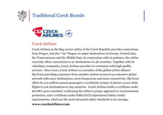 Traditional Czech Brands




Czech Airlines
Czech Airlines as the flag carrier airline of the Czech Republic provides connections
from Prague, and also “via” Prague, to major destinations in Europe, Central Asia,
the Transcaucasus and the Middle East. In cooperation with its partners, the airline
currently offers connections to 97 destinations in 48 countries. Together with its
subsidiary companies, Czech Airlines provides its customers with high quality
services. Since 2001, Czech Airlines is a member of the global airline alliance
SkyTeam providing customers from member airlines access to an extensive global
network with more destinations, more frequencies and more connectivity. SkyTeam
offers its 474 million annual passengers a worldwide system of almost 14,000 daily
flights to 916 destinations in 169 countries. Czech Airlines holds a certificate under
the ISO 14001 standard, confirming the airline’s proper approach to environmental
protection, and a certificate under IOSA (IATA Operational Safety Audit)
requirements, which are the most advanced safety standards in air carriage.
www.czechairlines.com
 