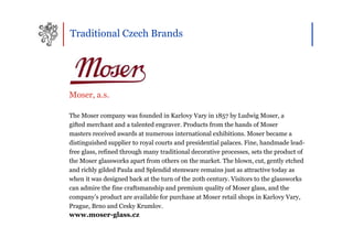 Traditional Czech Brands




Moser, a.s.

The Moser company was founded in Karlovy Vary in 1857 by Ludwig Moser, a
gifted merchant and a talented engraver. Products from the hands of Moser
masters received awards at numerous international exhibitions. Moser became a
distinguished supplier to royal courts and presidential palaces. Fine, handmade lead-
free glass, refined through many traditional decorative processes, sets the product of
the Moser glassworks apart from others on the market. The blown, cut, gently etched
and richly gilded Paula and Splendid stemware remains just as attractive today as
when it was designed back at the turn of the 20th century. Visitors to the glassworks
can admire the fine craftsmanship and premium quality of Moser glass, and the
company’s product are available for purchase at Moser retail shops in Karlovy Vary,
Prague, Brno and Cesky Krumlov.
www.moser-glass.cz
 