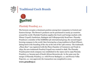 Traditional Czech Brands




Plzeňský Prazdroj, a.s.
The brewery occupies a dominant position among beer companies in Central and
Eastern Europe. The Brewer’s products can be purchased in nearly 50 countries
around the world. Plzeňský Prazdroj supplies the Czech and foreign markets with
Pilsner Urquell, Gambrinus, Radegast and Velkopopovický Kozel beer. Plzensky
Prazdroj is a member of the SABMiller plc international group, the second largest
brewing company in the world. Beer brewing has a long tradition in Plzeň (Pilsen),
dating back to the founding of the city at the end of the 13th century. The trademark
„Pilsen Beer“ was registered with the Plzen Chamber of Commerce and Trade in
1859; the new trademark Prazdroj Urquell was created in 1898. The Plzensky
Prazdroj joint-stock company was established in the 1990s and in 1999 Plzensky
Prazdroj, a.s. became part of South African Breweries plc. In the same year the
merger of Plzensky Prazdroj, a.s. with Pivovar Radegast, a.s. and Pivovar Velke
Popovice, a.s. was approved; the transaction was completed in 2002.
www.prazdroj.cz
 
