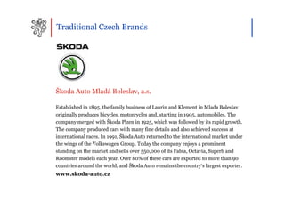 Traditional Czech Brands




Škoda Auto Mladá Boleslav, a.s.

Established in 1895, the family business of Laurin and Klement in Mlada Boleslav
originally produces bicycles, motorcycles and, starting in 1905, automobiles. The
company merged with Škoda Plzen in 1925, which was followed by its rapid growth.
The company produced cars with many fine details and also achieved success at
international races. In 1991, Škoda Auto returned to the international market under
the wings of the Volkswagen Group. Today the company enjoys a prominent
standing on the market and sells over 550,000 of its Fabia, Octavia, Superb and
Roomster models each year. Over 80% of these cars are exported to more than 90
countries around the world, and Škoda Auto remains the country‘s largest exporter.
www.skoda-auto.cz
 