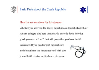 Basic Facts about the Czech Republic



Healthcare services for foreigners:
Whether you arrive in the Czech Republic as a tourist, student, or

you are going to stay here temporarily or settle down here for

good, you need a “card” that will prove that you have health

insurance. If you need urgent medical care

and do not have the insurance card with you,

you will still receive medical care, of course!
 