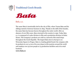 Traditional Czech Brands




Baťa, a.s.

The name Bata is inextricably tied to the city of Zlin, where Tomas Bata and his
siblings started a footwear business in 1894. Thanks to the skill of the founder,
the name Bata has become known throughout the entire world. After an
absence of over fifty years, Bata returned to the country in 1992. Today Bata
a.s. is composed of a sales division in Zlin and a production division in Dolni
Nemci. The Company’s products are sold in a network of 80 retail shops
throughout the Czech Republic. The largest Bata store in Europe is on
Wenceslas Square in Prague. Bata is a leading global brand; the company sells
its products in over 4,700 of its own shops in 68 countries around the world
and employs over 50,000 people at 75 production facilities and at its retail
locations.
www.bata.cz
 
