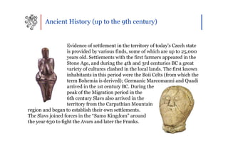 Ancient History (up to the 9th century)


                   Evidence of settlement in the territory of today's Czech state
                   is provided by various finds, some of which are up to 25,000
                   years old. Settlements with the first farmers appeared in the
                   Stone Age, and during the 4th and 3rd centuries BC a great
                   variety of cultures clashed in the local lands. The first known
                   inhabitants in this period were the Boii Celts (from which the
                   term Bohemia is derived); Germanic Marcomanni and Quadi
                   arrived in the 1st century BC. During the
                   peak of the Migration period in the
                   6th century Slavs also arrived in the
                   territory from the Carpathian Mountain
region and began to establish their own settlements.
The Slavs joined forces in the “Samo Kingdom” around
the year 630 to fight the Avars and later the Franks.
 