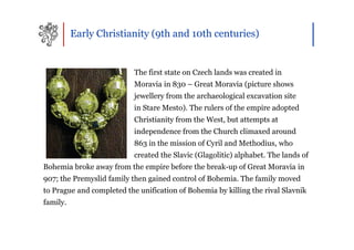 Early Christianity (9th and 10th centuries)


                           The first state on Czech lands was created in
                           Moravia in 830 – Great Moravia (picture shows
                           jewellery from the archaeological excavation site
                           in Stare Mesto). The rulers of the empire adopted
                           Christianity from the West, but attempts at
                           independence from the Church climaxed around
                           863 in the mission of Cyril and Methodius, who
                           created the Slavic (Glagolitic) alphabet. The lands of
Bohemia broke away from the empire before the break-up of Great Moravia in
907; the Premyslid family then gained control of Bohemia. The family moved
to Prague and completed the unification of Bohemia by killing the rival Slavnik
family.
 