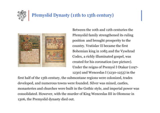 Přemyslid Dynasty (11th to 13th century)


                                    Between the 10th and 12th centuries the
                                    Přemyslid family strengthened its ruling
                                    position and brought prosperity to the
                                    country. Vratislav II became the first
                                    Bohemian king in 1085 and the Vysehrad
                                    Codex, a richly illuminated gospel, was
                                    created for his coronation (see picture).
                                    Under the reigns of Premysl I Otakar (1197-
                                    1230) and Wenceslas I (1230-1253) in the
first half of the 13th century, the submontane regions were colonized, trades
developed, and numerous towns were founded. Silver was mined, castles,
monasteries and churches were built in the Gothic style, and imperial power was
consolidated. However, with the murder of King Wenceslas III in Olomouc in
1306, the Premyslid dynasty died out.
 