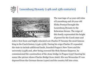 Luxemburg Dynasty (14th and 15th centuries)


                                            The marriage of 14-year-old John
                                            of Luxemburg and 18-year-old
                                            Eliska Premysl brought the
                                            Luxemburg Dynasty to the
                                            Bohemian throne. The reign of
                                            this family represented the height
                                            of power for the Czech state and
John's first-born and highly educated son Charles IV became the most famous
king in the Czech history (1346-1378). During his reign Charles IV expanded
the state to include additional lands, founded Prague's New Town and the
university (1348) and, after being crowned the Holy Roman Emperor, he
commissioned the construction of the stone bridge in Prague (1357) bearing his
name (the picture shows Charles Bridge from 1606). His son Wenceslas IV was
deposed from the German throne (1400) and the country fell into crisis.
 