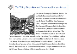 The Thirty Years War and Germanization 17.-18. cen.

                                     The strengthening of absolutist tendencies
                                     and Catholic expansion climaxed after
                                     Matthias took the throne (1611) and Czech
                                     was declared the official state language
                                     (1615). Disputes between the sovereign and
                                     the Czech nobility provoked the Uprising
                                     of the Estates (1618), which marked the
                                     beginning of the Thirty Years War. The
                                     defeat of the Protestants at the Battle of
White Mountain (1620) led not only to the execution of 27 rebellious leaders
(see picture) but also economic decline and the end of Czech independence.
The period of Germanization also produced the first census (1754), the
introduction of general school attendance (1774), the cancellation of serfdom
(1781), the unification of Moravia and Silesia into a single administrative unit
(1782) and the cancellation of lifelong military service (1802).
 