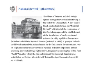 National Revival (19th century)

                                     The ideals of freedom and civil society
                                     spread through the Czech lands starting at
                                     the end of the 18th century. A new class of
                                     Czech intellectuals formed the “National
                                     Revival,” which included a renaissance of
                                     the Czech language and the establishment
                                     of the foundations of modern arts and
                                     sciences. In 1883 a public collection was
launched to build the National Theatre (pictured in 1888). A group of radicals
and liberals entered the political scene for the first time in the tumultuous year
of 1848; these individuals were later replaced by leaders of political parties
pursuing universal suffrage rights (1907). Progress was interrupted by the First
World War, after which the first independent Czechoslovak Republic was
established on October 28, 1918, with Tomas Garrigue Masaryk (1850-1938)
as president.
 