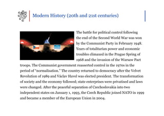 Modern History (20th and 21st centuries)


                                    The battle for political control following
                                    the end of the Second World War was won
                                    by the Communist Party in February 1948.
                                    Years of totalitarian power and economic
                                    troubles climaxed in the Prague Spring of
                                    1968 and the invasion of the Warsaw Pact
troops. The Communist government reasserted control in the 1970s in the
period of “normalisation.” The country returned to democracy after the Velvet
Revolution of 1989 and Václav Havel was elected president. The transformation
of society and the economy followed; state enterprises were privatised and laws
were changed. After the peaceful separation of Czechoslovakia into two
independent states on January 1, 1993, the Czech Republic joined NATO in 1999
and became a member of the European Union in 2004.
 